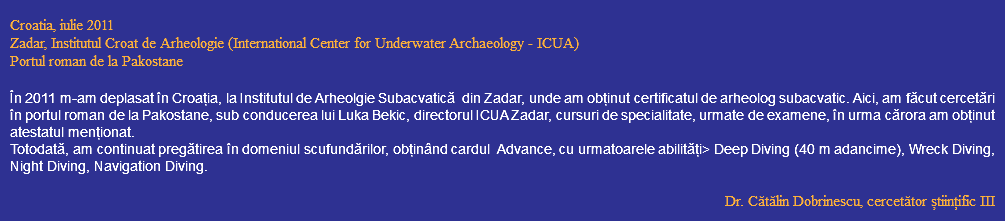  Croatia, iulie 2011 Zadar, Institutul Croat de Arheologie (International Center for Underwater Archaeology - ICUA) Portul roman de la Pakostane În 2011 m-am deplasat în Croația, la Institutul de Arheolgie Subacvatică din Zadar, unde am obținut certificatul de arheolog subacvatic. Aici, am făcut cercetări în portul roman de la Pakostane, sub conducerea lui Luka Bekic, directorul ICUA Zadar, cursuri de specialitate, urmate de examene, în urma cărora am obținut atestatul menționat. Totodată, am continuat pregătirea în domeniul scufundărilor, obținând cardul Advance, cu urmatoarele abilități> Deep Diving (40 m adancime), Wreck Diving, Night Diving, Navigation Diving. Dr. Cătălin Dobrinescu, cercetător științific III 